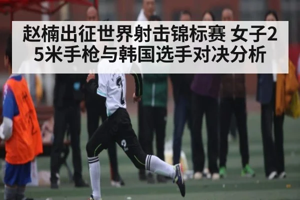 赵楠出征世界射击锦标赛 女子25米手枪与韩国选手对决分析