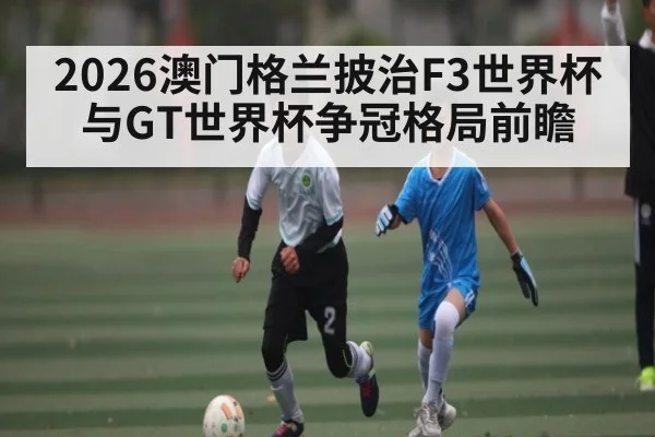 2026澳门格兰披治F3世界杯与GT世界杯争冠格局前瞻